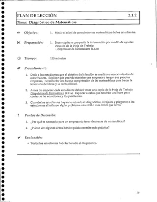 PLAN DE LECCIÓN 2.1.2
Tema: Diagnóstico de Matemáticas
Objetivo: 1. Medir el nivel de conocimientos matemáticos de los estudiantes.
Preparación: 1. Sacar copias o compartir la información por medio de ayudas
visuales de la Hoja de Trabajo:
- Diagnóstico de Matemáticas (2.1.2a)
Tiempo: 120 minu tos
Procedimiento:
1. Decir a los estudiantes que el objetivo de la lección es medir sus conocimientos de
matemáticas. Explicar que cuando manejen una empresa o tengan sus propias
empresas, necesitarán una buena comprensión de las matemáticas para hacer la
teneduría de libros y la contabilidad.
2. Antes de empezar cada estudiante deberá tener una copia de la Hoja de Trabajo
Diagnóstico de Matemáticas (2.2.1a). Explicar a estos que tendrán una hora para
contestar las ecuaciones y los problemas.
3. Cuando los estudiantes hayan terminado el diagnóstico, recójalos y pregunte a los
estudiantes si hallaron algún problema más fácil o más difícil que otros.
? Puntos de Discusión:
1. ¿Por qué es necesario para un empresario tener destrezas de matemáticas?
2. ¿Puede ver algunas áreas donde quizás necesite máspráctica?
• Evaluación:
* Todos los estudiantes habrán llenado el diagnóstico.
79
 