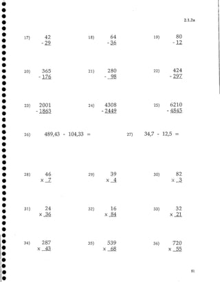 2.1.2a
17) 42
-29
18) 64
-36
19) 80
12
20) 365
176
280
98
22) 424
297
23) 2001
1863
24) 4308
2449
25) 6210
- 4845
26) 489,43 - 104,33 = 27) 34,7 - 12,5 =
28) 46
x 7
29) 39
x 4
30) 82
x 3
31) 24
x 36
32) 16
x 84
33) 32
x 21
34) 287
x 43
35) 539
x 68
36) 720
x 55
81
 