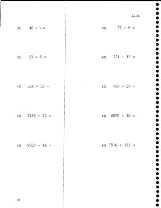 37) 46 -3 -
39) 23 -4- 8 =
41) ' 324 - 28 =
43) 2486 - 32
45) 9988 - 44 =
82
2.1.2a
38) 72 + 9 =
40) 221 -*- 17 =
42) 780 - 30
44) 6870 - 15 =
46) 7516 - 122 -
 