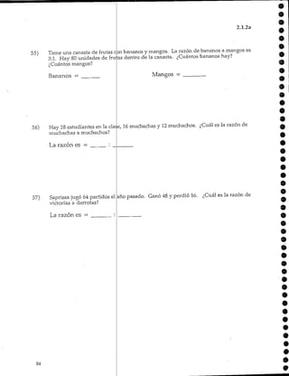 55)
56)
57)
2.1.2a
Tiene una canasta de frutas con bananos y mangos. La razón de bananos a mangos es
3:1. Hay 80 unidades de frutas dentro de la canasta. ¿Cuántos bananos hay?
¿Cuántos mangos?
Bananos — Mangos =
Hay 28 estudiantes en la clase, 16 muchachas y 12 muchachos. ¿Cuál es la razón de
muchachas a muchachos?
La razón es = :
Sapríssa jugó 64 partidose.
victorias a derrotas?
La razón es = :
año pasado. Ganó 48 y perdió 16. ¿Cuál es la razón de
9
9
•
9
9
 