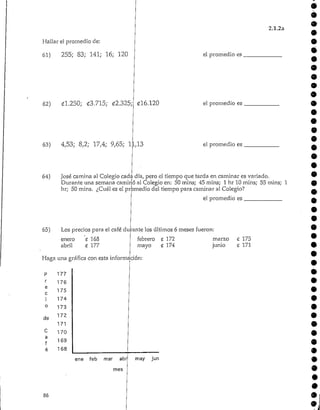 Hallar el promedio de:
61) 255; 83; 141; 16; 120
62) 01.250; <£3.715; 02.325;
2.1.2a
*
el promedio es
9
016.120 el promedio es
63) 4,53; 8,2; 17,4; 9,65; 11,13
64)
el promedio es
9
9
José camina al Colegio cada día, pero el tiempo que tarda en caminar es variado.
Durante una semana caminó al Colegio en: 50 mins; 45 mins; 1 hr 10 mins; 55 mins; 1
hr; 50 mins. ¿Cuál es el promedio del tiempo para caminar al Colegio?
el promedio es
65) Los precios para el café durante los últimos 6 meses fueron:
enero C 168
abril <2 177
febrero £ 172
mayo £ 174
marzo
junio
C 175
£ 171
Haga una gráfica con esta información:
P 177
r 176
e
175
c
i 174
0 173
de 172
171
C 170
a
f 169
é 168
ene feb mar abr
mes
may jun
 