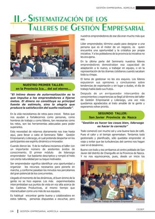 “Gestión es hacer las cosas bien, liderazgo
es hacer lo correcto”
Todo comenzó con mucho sol y una buena taza de café.
Pues el calor y el tiempo apremiaban. Teníamos todo
gestionado y planificado, sólo quedaba emprender el
viaje y evitar que las turbulencias del camino nos hagan
caer en el desánimo.
Bueno con todo y eso arribamos al centro poblado de San
Javier del distrito de Changuillo en la Provincia de Nazca.
Y no nos equivocamos, pues, desde un inicio los
GESTIÓN EMPRESARIAL AGRÍCOLA
08
SISTEMATIZACIÓN DE LOS
TALLERES DE GESTIÓN EMPRESARIAL
“El íntimo deseo de autorrealización es lo
que impulsa a los emprendedores a fijarse
metas. El dinero no constituye su principal
fuente de estimulo, sino la alegría que
produce la satisfacción del sueño realizado”.
En la vida necesitamos de retos para crecer. Retos que
nos ayudan a fortalecernos como personas, como
hombres de trabajo y como líderes, tan necesarias como
los retos, son las herramientas adecuadas para poder
superarlos.
Esta necesidad de retarnos diariamente nos trae hasta
aquí, para llevar a cabo el Seminario Taller Gestión
Empresarial y Liderazgo, el cual pretende despertar en los
participantes ese espíritu dinámico e innovador.
Cuando dieron las 9 de la mañana iniciamos el taller con
un importante número de asistentes ávidos de
conocimiento. El primer módulo de liderazgo
emprendedor fue bastante descriptivo y rompió el hielo
con cierta naturalidad por su toque motivador.
Ser emprendedor significa identificar una oportunidad y
organizar los recursos necesarios para ponerla en
marcha, y conforme pasaban los minutos nos percatamos
del gran potencial de los concurrentes.
Llegado el momento de las dinámicas, el buen ánimo de la
gente no se hizo esperar. Los más experimentados
intercambiaban sus puntos de vista en voz alta acerca de
las Cadenas Productivas, al mismo tiempo que
interactuaban como uno más de sus equipos.
Es habitual encontrar gente buena y colaboradora en
estos talleres, personas dispuestas a escuchar, pero
nuestros emprendedores de ese día eran mucho más que
eso.
Líder emprendedor, término usado para designar a una
persona que es el motor de un negocio, es quien
encuentra una oportunidad y la cristaliza por propia
iniciativa. Y a los pobladores de la provincia la iniciativa no
les era ajena.
En la última parte del Seminario nuestros líderes
emprendedores demostraban esa capacidad de
adaptación a lo nuevo, a trabajar en equipo, o en la
representación de los dramas cotidianos cuando sacaban
toda su chispa.
El tema de gestionar no les era esquivo. Los líderes
expusieron sus opiniones y conclusiones sobre
tendencias de exportación y sin lugar a dudas, el día de
trabajo había dado sus frutos.
Después de un enriquecedor intercambio de
conocimientos y experiencias se llegó al término del taller
de Gestión Empresarial y Liderazgo, una vez más
quedamos agradecidos al trato amable de la gente y
esperamos volver pronto.
II.-
NUESTRO PRIMER TALLER:
en la Provincia Ica… del sol eterno…
SEGUNDO TALLER:
San Javier Provincia de Nazca
GESTIÓN EMPRESARIAL AGRÍCOLA
CEDEP
Seminario Taller de Gestión Empresarial
Taller de Trabajo de Gestión Empresarial
 