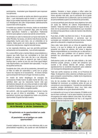 GESTIÓN EMPRESARIAL AGRÍCOLA
09
participantes mostraban gran disposición para expresar
sus opiniones.
Que chévere es cuando se siente ese silencio que parece
decir: ¡ qué interesante está la charla! o ¡ valió la pena
dejar lo que estaba haciendo para venir a sentarme aquí!
Los Paradigmas del Líder Emprendedor definitivamente
cayeron bien entre la gente.
A medida que pasaban los minutos, todos se mostraban
muy ansiosos, como si quisieran algo, pero los temas
sobre Agricultura moderna y Agricultura Tradicional
sirvieron para aplacar un poco esa sed de conocimiento.
Ya entrados en calor la interacción se hacía más fuerte. El
señor Morales, fue acaso, uno de los más efusivos ese día,
preguntaba mucho pero bien, era un entendido en la
materia. Daba gusto ver como algunos se contagiaban,
incluso los más jóvenes. Llegó la hora del receso.
La tan esperada dinámica, que nos permitía participar
activamente con los asistentes, tuvo el éxito esperado.
Es a veces difícil juntar a tantos líderes emprendedores y
esperar que todo fluya con normalidad a la hora del
trabajo en equipo. Pero este día iba a ser diferente,
porque la buena onda se esparció por todo el local,
bromas iban y venían al son de una Crisis igual Peligro
más Oportunidad y una Gestión bien ejecutada. Y es que
los iqueños somos así.
Excelente don Julio, otro de los asistentes, demostró que
un líder no debe ser autocrático y junto con su grupo
fueron los mejores en el sociodrama. Al mismo tiempo
que la sensación térmica en el lugar nos hacía su presa.
En medio de tanto despliegue de energías las
conclusiones finales fueron el plato fuerte del día y nos
satisface decir que las reacciones fueron más que
alentadoras después de una ardua jornada en este taller
de Gestión Empresarial y liderazgo que con tanto cariño
realizamos en este cálido y acogedor pueblo.
Así culminó , sólo nos quedó tiempo para tomar mucha
agua ya que el clima lo ameritaba. Y aunque no
queríamos tuvimos que despedirnos hasta una próxima
oportunidad. El gusto fue todo nuestro.
TERCER TALLER: Provincia de Palpa, tierra
de la Naranja y de los Camarones
“El optimista ve la oportunidad en cada
peligro;
El pesimista ve el peligro en cada
oportunidad”.
Cuando hablamos de Líder, no nos referimos sólo a una
personalidad magnética, eso puede ser sólo facilidad de
palabra. Tampoco a hacer amigos o influir sobre las
personas, eso es adulación. El liderazgo es lograr que las
miras apunten más alto, que la actuación de la gente
alcance el estándar de su potencial y que la construcción
de personalidades supere sus limitaciones personales.
La excusa perfecta para alcanzar esos objetivos han sido
sin duda los Talleres de Líderes Emprendedores y
Gestión. Todas las mentes puestas en lograr el éxito. El
éxito de los productores emprendedores que necesitan
de estas armas para llevar a cabo de manera más efectiva
su trabajo.
Pues bien, el taller nos llenó de inicio a fin de grandes
satisfacciones. Encontramos a personas que se
sumergían por completo en los diversos temas y hacían
gala de su educación y respeto por la ponencia.
Claro está, todo dentro de un clima de apacible buen
humor, y es que la nobleza de la gente que estaba
presente era digna de admirar. Ahí vimos a algunos
líderes emprendedores ya conocidos por su elocuencia y
soltura, otros que contaban con el aprecio común y
también los carismáticos que aportan con sus ideas
frescas.
Disfrutamos junto con ellos de cada módulo y de cada
dinámica grupal, porque, a pesar del cansancio que
sucede a las arduas labores del campo, siempre
agradeceremos la excelente disposición para colaborar
con el programa designado para cada taller.
Todo ese cariño recíproco se sintió, en la Provincia de
Palpa. Ya deseamos volver, estamos confiados que sí será
para compartir conocimientos y hablar de la importancia
de ser líderes positivos..
Una de las pruebas más fiables del liderazgo es la
habilidad de reconocer un problema antes de que se
convierta en una emergencia. Y durante los sociodramas
nuestros amigos demostraron tener muy clara esta
premisa. Bastaba ver su gran desenvolvimiento.
La motivación es lo que te hace empezar. El hábito es lo
que te hace continuar. Y así es para nosotros, los que nos
encargamos de realizar talleres como éste. Así son ellos,
nuestros líderes emprendedores de hoy y así seguirán
siendo al final de todas las cosas.
GESTIÓN EMPRESARIAL AGRÍCOLA
CEDEP
Gestionando precios
 