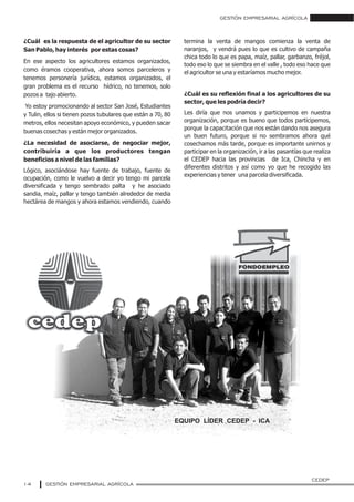 GESTIÓN EMPRESARIAL AGRÍCOLA
GESTIÓN EMPRESARIAL AGRÍCOLA14
¿Cuál es la respuesta de el agricultor de su sector
San Pablo, hay interés por estas cosas?
En ese aspecto los agricultores estamos organizados,
como éramos cooperativa, ahora somos parceleros y
tenemos personería jurídica, estamos organizados, el
gran problema es el recurso hídrico, no tenemos, solo
pozos a tajo abierto.
Yo estoy promocionando al sector San José, Estudiantes
y Tulin, ellos si tienen pozos tubulares que están a 70, 80
metros, ellos necesitan apoyo económico, y pueden sacar
buenas cosechas y están mejor organizados.
¿La necesidad de asociarse, de negociar mejor,
contribuiría a que los productores tengan
beneficios a nivel de las familias?
Lógico, asociándose hay fuente de trabajo, fuente de
ocupación, como le vuelvo a decir yo tengo mi parcela
diversificada y tengo sembrado palta y he asociado
sandia, maíz, pallar y tengo también alrededor de media
hectárea de mangos y ahora estamos vendiendo, cuando
termina la venta de mangos comienza la venta de
naranjos, y vendrá pues lo que es cultivo de campaña
chica todo lo que es papa, maíz, pallar, garbanzo, fréjol,
todo eso lo que se siembra en el valle , todo eso hace que
el agricultor se una y estaríamos mucho mejor.
¿Cuál es su reflexión final a los agricultores de su
sector, que les podría decir?
Les diría que nos unamos y participemos en nuestra
organización, porque es bueno que todos participemos,
porque la capacitación que nos están dando nos asegura
un buen futuro, porque si no sembramos ahora qué
cosechamos más tarde, porque es importante unirnos y
participar en la organización, ir a las pasantías que realiza
el CEDEP hacia las provincias de Ica, Chincha y en
diferentes distritos y así como yo que he recogido las
experiencias y tener una parcela diversificada.
EQUIPO LÍDER CEDEP - ICA
CEDEP
 