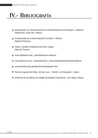 GESTIÓN EMPRESARIAL AGRÍCOLA
15
BIBLIOGRAFÍAIV.-
Introducción a la Teoría General de la Administración de Chiavetano , idalberto
Editorial Mc. Graw Hill - Mexico
Fundamentos de la Administración de Jubrin , Andrew
Editorial Thomson
Visión y Gestión Empresarial de Ortiz ,Sergio
Editorial Thomso
www.slideshare.net/.../administracion-moderna
www.elprisma.com/.../administracion.../herramientasadministracionmoderna
www.lamolina.edu.pe/admision/html/gestion.htm
Plan de negocios de Pallar de San Juan - Distrito de Changuillo – Nazca
Informes de los talleres de trabajo de Gestión Empresarial Ica, Palpa y Nazca.
GESTIÓN EMPRESARIAL AGRÍCOLA
CEDEP
 