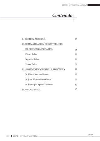 Contenido
GESTIÓN EMPRESARIAL AGRÍCOLA
04 GESTIÓN EMPRESARIAL AGRÍCOLA
CEDEP
I.- GESTIÓN AGRÍCOLA
II.- SISTEMATIZACIÓN DE LOS TALLERES
DE GESTIÓN EMPRESARIAL:
Primer Taller
Segundo Taller
Tercer Taller
III.- LOS EMPRENDORES DE LA REGIÓN ICA
Sr. Elías Aparcana Muñoz
Sr. Juan Alberto Mere García
Sr. Proscopio Apcho Gutiérrez
IV. BIBLIOGRAFIA
05
08
08
08
09
10
10
11
12
15
 