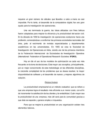requiere un gran número de cálculos que llevarlos a cabo a mano es casi
imposible. Por lo tanto, el desarrollo de la computadora digital, fue una gran
ayuda para la investigación de operaciones.
Una vez terminada la guerra, las ideas utilizadas con fines bélicos
fueron adaptadas para mejorar la eficiencia y la productividad del sector civil.
En la década de 1950 la investigación de operaciones evoluciona hacia una
profesión, comenzándose a conformar las primeras sociedades nacionales del
área, junto al nacimiento de revistas especializadas y departamentos
académicos en las universidades. En 1955 se crea la Sociedad de
Investigación de Operaciones en India, siendo uno de los primeros miembros
de la Federación Internacional de Sociedades de Investigación Operativa
(International Federation of Operational Research Societies: IFORS).
Hoy en día el uso de los modelos de optimización es cada vez más
frecuente en la toma de decisiones. Este mayor uso se explica, principalmente,
por un mejor conocimiento de esta metodología en las diferentes disciplinas,
la creciente complejidad de los problemas que se desea resolver, la mayor
disponibilidad de software y el desarrollo de nuevos y mejores algoritmos de
solución.
PRODUCTIVIDAD
La productividad empresarial es un método evaluativo que se refiere a
que una empresa logra el resultado más eficiente a un menor costo, con el fin
de incrementar la satisfacción de los clientes y la rentabilidad. Cuán mayor sea
la productividad de una empresa, más útil será para la comunidad gracias a
que ésta se expande y genera empleo e impuestos.
Para que se mejore la productividad en una organización existen tres
elementos básicos.
 