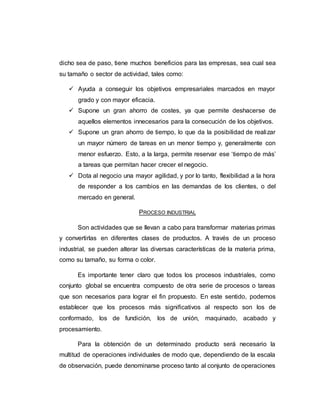 dicho sea de paso, tiene muchos beneficios para las empresas, sea cual sea
su tamaño o sector de actividad, tales como:
 Ayuda a conseguir los objetivos empresariales marcados en mayor
grado y con mayor eficacia.
 Supone un gran ahorro de costes, ya que permite deshacerse de
aquellos elementos innecesarios para la consecución de los objetivos.
 Supone un gran ahorro de tiempo, lo que da la posibilidad de realizar
un mayor número de tareas en un menor tiempo y, generalmente con
menor esfuerzo. Esto, a la larga, permite reservar ese ‘tiempo de más’
a tareas que permitan hacer crecer el negocio.
 Dota al negocio una mayor agilidad, y por lo tanto, flexibilidad a la hora
de responder a los cambios en las demandas de los clientes, o del
mercado en general.
PROCESO INDUSTRIAL
Son actividades que se llevan a cabo para transformar materias primas
y convertirlas en diferentes clases de productos. A través de un proceso
industrial, se pueden alterar las diversas características de la materia prima,
como su tamaño, su forma o color.
Es importante tener claro que todos los procesos industriales, como
conjunto global se encuentra compuesto de otra serie de procesos o tareas
que son necesarios para lograr el fin propuesto. En este sentido, podemos
establecer que los procesos más significativos al respecto son los de
conformado, los de fundición, los de unión, maquinado, acabado y
procesamiento.
Para la obtención de un determinado producto será necesario la
multitud de operaciones individuales de modo que, dependiendo de la escala
de observación, puede denominarse proceso tanto al conjunto de operaciones
 