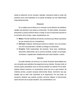 desde la extracción de los recursos naturales necesarios hasta la venta del
producto como a las realizadas en un puesto de trabajo con una determinada
máquina/herramienta.
PRODUCTO
Es un objeto que se ofrece en un mercado con la intención de satisfacer
aquello que necesita o que desea un consumidor. En este sentido, el producto
trasciende su propia condición física e incluye lo que el consumidor percibe en
el momento de la compra, cuyas características son:
 MARCA: Permite identificar los bienes o servicios que ofrece el producto
de una empresa de sus competidores.
 EMPAQUE: Cualquier material que encierra un artículo, con o sin envase,
con el fin de preservarlo y facilitar su entrega al consumidor.
 ETIQUETA: Parte fundamental del producto. Sirve para; identificarlo,
describirlo, diferenciarlo, dar un servicio al cliente, cumplir con las leyes,
normativas o regulaciones establecidas para cada industria o sector.
SERVICIO
Se suele entender por servicio a un cúmulo de tareas desarrolladas por
una compañía para satisfacer las exigencias de sus clientes. De este modo, el
servicio podría presentarse como un bien de carácter no material. Por lo tanto,
quiénes ofrecen servicios, no acostumbran hacer uso de un gran número de
materias primas y poseen escasas restricciones físicas. Asimismo, hay que
resaltar que su valor más importante es la experiencia. Por otra parte, es
necesario destacar que quiénes proveen servicios integran el denominado
sector terciario de la escala industrial. Sus características son:
 