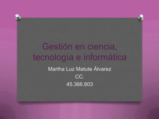 Gestión en ciencia,
tecnología e informática
Martha Luz Matute Álvarez
CC.
45.366.803
 