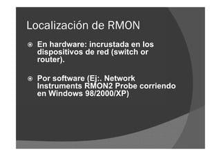 Localización de RMON


En hardware: incrustada en los
dispositivos de red (switch or
router).



Por software (Ej:. Network
Instruments RMON2 Probe corriendo
en Windows 98/2000/XP)

 
