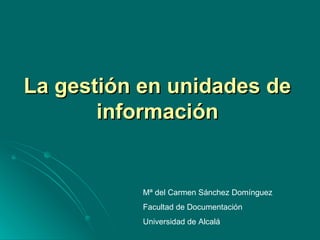 La gestión en unidades de información Mª del Carmen Sánchez Domínguez Facultad de Documentación Universidad de Alcalá 