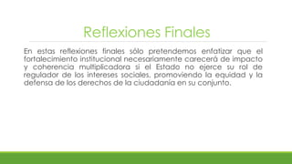 Reflexiones Finales
En estas reflexiones finales sólo pretendemos enfatizar que el
fortalecimiento institucional necesariamente carecerá de impacto
y coherencia multiplicadora si el Estado no ejerce su rol de
regulador de los intereses sociales, promoviendo la equidad y la
defensa de los derechos de la ciudadanía en su conjunto.
 