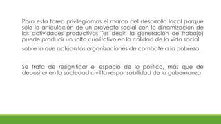 Para esta tarea privilegiamos el marco del desarrollo local porque
sólo la articulación de un proyecto social con la dinamización de
las actividades productivas (es decir, la generación de trabajo)
puede producir un salto cualitativo en la calidad de la vida social
sobre la que actúan las organizaciones de combate a la pobreza.
Se trata de resignificar el espacio de lo político, más que de
depositar en la sociedad civil la responsabilidad de la gobernanza.
 