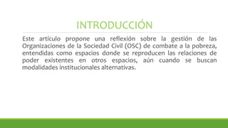 INTRODUCCIÓN
Este artículo propone una reflexión sobre la gestión de las
Organizaciones de la Sociedad Civil (OSC) de combate a la pobreza,
entendidas como espacios donde se reproducen las relaciones de
poder existentes en otros espacios, aún cuando se buscan
modalidades institucionales alternativas.
 