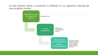 En este artículo vamos a concentrar la reflexión en un segmento reducido de
este complejo mundo:
Organizaciones que
se ocupan de la
pobreza
• Constituyen un:
Universo
heterogéneo
• Poblado por
asociaciones de
distinto:
Origen, tamaño,
alcance geográfico y
grado de
institucionalización.
•Las organizaciones de
combate a la pobreza
porque constituyen
nuestro campo de
acción y de práctica
profesional
 
