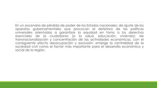 En un escenario de pérdida de poder de los Estados nacionales; de ajuste de los
aparatos gubernamentales que provocan el deterioro de las políticas
universales orientadas a garantizar la equidad en torno a los derechos
esenciales de la ciudadanía (a la salud, educación, vivienda); de
transnacionalización y concentración de las actividades económicas, con el
consiguiente efecto desocupación y exclusión, emerge la centralidad de la
sociedad civil como el factor más importante para el desarrollo económico y
social de la región.
 