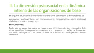 II. La dimensión psicosocial en la dinámica
interna de las organizaciones de base
En algunas situaciones de la vida cotidiana que, con mayor o menor grado de
presencia y protagonismo, son comunes en las organizaciones de la sociedad
civil de combate a la pobreza.
El voluntariado:
Parte de las organizaciones se apoyan en el trabajo de los voluntarios. Esta
situación difiere si son grandes o medianas, si cuentan con perfiles profesionales,
o si están más ligadas a las bases, donde los voluntarios constituyen la columna
vertebral.
 