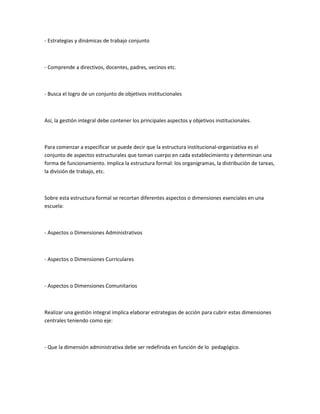 - Estrategias y dinámicas de trabajo conjunto



- Comprende a directivos, docentes, padres, vecinos etc.



- Busca el logro de un conjunto de objetivos institucionales



Así, la gestión integral debe contener los principales aspectos y objetivos institucionales.



Para comenzar a especificar se puede decir que la estructura institucional-organizativa es el
conjunto de aspectos estructurales que toman cuerpo en cada establecimiento y determinan una
forma de funcionamiento. Implica la estructura formal: los organigramas, la distribución de tareas,
la división de trabajo, etc.



Sobre esta estructura formal se recortan diferentes aspectos o dimensiones esenciales en una
escuela:



- Aspectos o Dimensiones Administrativos



- Aspectos o Dimensiones Curriculares



- Aspectos o Dimensiones Comunitarios



Realizar una gestión integral implica elaborar estrategias de acción para cubrir estas dimensiones
centrales teniendo como eje:



- Que la dimensión administrativa debe ser redefinida en función de lo pedagógico.
 