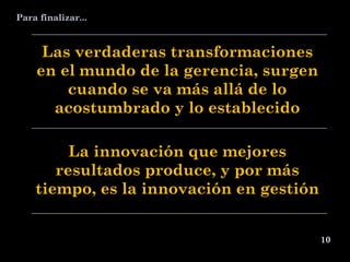 10 Las verdaderas transformaciones en el mundo de la gerencia, surgen cuando se va más allá de lo acostumbrado y lo establecido La innovación que mejores resultados produce, y por más tiempo, es la innovación en gestión Para finalizar... 