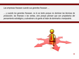Las empresas fracasan cuando sus gerentes fracasan … ... y cuando los gerentes fracasan, no lo es tanto porque no dominan las técnicas de producción, las finanzas o las ventas, sino porque piensan que son propietarios del pensamiento estratégico y subvaloran a la gente al tratar de dominarla o manipularla. 9 