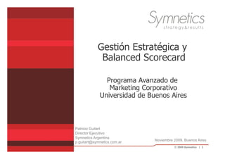 Gestión Estratégica y
             Balanced Scorecard

               Programa Avanzado de
                Marketing Corporativo
             Universidad de Buenos Aires



Patricio Guitart
Director Ejecutivo
Symnetics Argentina
                              Noviembre 2009, Buenos Aires
p.guitart@symnetics.com.ar
                                        © 2009 Symnetics | 1
 