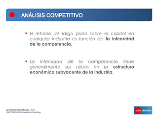 •   El retorno de largo plazo sobre el capital en
                      cualquier industria es función de la intensidad
                      de la competencia.



                  •   La intensidad de la competencia tiene
                      generalmente sus raíces en la estructura
                      económica subyacente de la industria.




GESTIÓN ESTRATÉGICA - FVV
COMTRAINING Consulting & Coaching
 