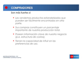 Son más fuertes si

                  •   Les vendemos productos estandarizados que
                      pueden ser fácilmente encontrados en otra
                      parte.
                  •   Sus compras constituyen un porcentaje
                      importante de nuestra producción total.
                  •   Poseen información clave de nuestro negocio
                      (p.e. estructura de costos).
                  •   Tienen la capacidad de influir en las
                      preferencias de uso.




GESTIÓN ESTRATÉGICA - FVV
COMTRAINING Consulting & Coaching
 