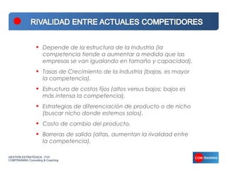 •   Depende de la estructura de la Industria (la
                      competencia tiende a aumentar a medida que las
                      empresas se van igualando en tamaño y capacidad).
                  •   Tasas de Crecimiento de la Industria (bajas, es mayor
                      la competencia).
                  •   Estructura de costos fijos (altos versus bajos; bajos es
                      más intensa la competencia).
                  •   Estrategias de diferenciación de producto o de nicho
                      (buscar nicho donde estemos solos).
                  •   Costo de cambio del producto.
                  •   Barreras de salida (altas, aumentan la rivalidad entre
                      la competencia).

GESTIÓN ESTRATÉGICA - FVV
COMTRAINING Consulting & Coaching
 