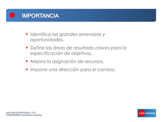 •   Identifica las grandes amenazas y
                      oportunidades.
                  •   Define las áreas de resultado claves para la
                      especificación de objetivos.
                  •   Mejora la asignación de recursos.
                  •   Impone una dirección para el cambio.




GESTIÓN ESTRATÉGICA - FVV
COMTRAINING Consulting & Coaching
 