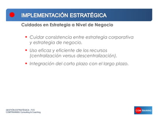 Cuidados en Estrategia a Nivel de Negocio

                  •   Cuidar consistencia entre estrategia corporativa
                      y estrategia de negocio.
                  •   Uso eficaz y eficiente de los recursos
                      (centralización versus descentralización).
                  •   Integración del corto plazo con el largo plazo.




GESTIÓN ESTRATÉGICA - FVV
COMTRAINING Consulting & Coaching
 