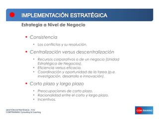 Estrategia a Nivel de Negocio

                  •   Consistencia
                         • Los conflictos y su resolución.

                  •   Centralización versus descentralización
                         • Recursos corporativos o de un negocio (Unidad
                           Estratégica de Negocios).
                         • Eficiencia versus eficacia.
                         • Coordinación y oportunidad de la tarea (p.e.
                           investigación, desarrollo e innovación).

                  •   Corto plazo y largo plazo
                         • Preocupaciones de corto plazo.
                         • Racionalidad entre el corto y largo plazo.
                         • Incentivos.

GESTIÓN ESTRATÉGICA - FVV
COMTRAINING Consulting & Coaching
 