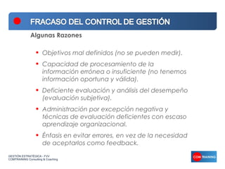 Algunas Razones

                  •   Objetivos mal definidos (no se pueden medir).
                  •   Capacidad de procesamiento de la
                      información errónea o insuficiente (no tenemos
                      información oportuna y válida).
                  •   Deficiente evaluación y análisis del desempeño
                      (evaluación subjetiva).
                  •   Administración por excepción negativa y
                      técnicas de evaluación deficientes con escaso
                      aprendizaje organizacional.
                  •   Énfasis en evitar errores, en vez de la necesidad
                      de aceptarlos como feedback.
GESTIÓN ESTRATÉGICA - FVV
COMTRAINING Consulting & Coaching
 