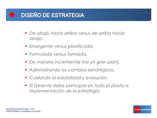 •   De abajo hacia arriba versus de arriba hacia
                      abajo.
                  •   Emergente versus planificada.
                  •   Formulada versus formada.
                  •   De manera incremental (no un gran plan).
                  •   Administrando los cambios estratégicos.
                  •   Cuidando la estabilidad y evolución.
                  •   El Gerente debe participar en todo el diseño e
                      implementación de la estrategia.


GESTIÓN ESTRATÉGICA - FVV
COMTRAINING Consulting & Coaching
 