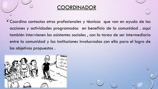 COORDINADOR
• Coordina contactos otros profesionales y técnicos que van en ayuda de las
acciones y actividades programadas en beneficio de la comunidad . aquí
también intervienen los asistentes sociales , con la tarea de ser intermediario
entre la comunidad y las instituciones involucradas con ella para el logro de
los objetivos propuestos .
 