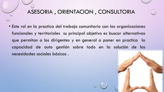 ASESORIA , ORIENTACION , CONSULTORIA
• Este rol en la practica del trabajo comunitario con las organizaciones
funcionales y territoriales su principal objetivo es buscar alternativas
que permitan a los dirigentes y en general a poner en practica la
capacidad de auto gestión sobre todo en la solución de las
necesidades sociales básicas .
 
