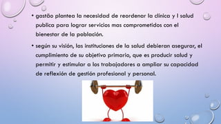 • gastão plantea la necesidad de reordenar la clínica y l salud
publica para lograr servicios mas comprometidos con el
bienestar de la población.
• según su visión, las instituciones de la salud debieran asegurar, el
cumplimiento de su objetivo primario, que es producir salud y
permitir y estimular a los trabajadores a ampliar su capacidad
de reflexión de gestión profesional y personal.
 
