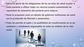 • Formaría parte de las obligaciones de los servicios de salud ayudar a
cada paciente a utilizar mejor sus recursos propios aumentando de
capacidad de autonomía del paciente para mejorar.
• Nace la propuesta como un método de gobernar instituciones de salud
con la producción de libertad y compromiso.
• Punto de partida el sujeto y la posibilidad de transformación en un ser
autónomo y socialmente responsable en todos los ámbitos de la vida
social.
 