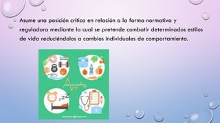 Asume una posición critica en relación a la forma normativa y
reguladora mediante la cual se pretende combatir determinados estilos
de vida reduciéndolos a cambios individuales de comportamiento.
 
