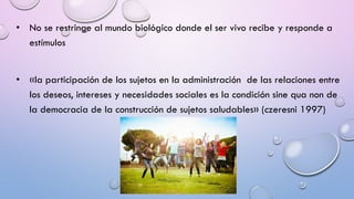 • No se restringe al mundo biológico donde el ser vivo recibe y responde a
estímulos
• «la participación de los sujetos en la administración de las relaciones entre
los deseos, intereses y necesidades sociales es la condición sine qua non de
la democracia de la construcción de sujetos saludables» (czeresni 1997)
 