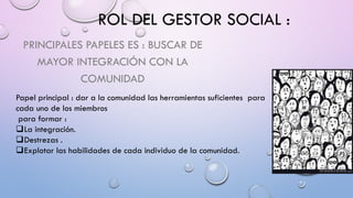 ROL DEL GESTOR SOCIAL :
PRINCIPALES PAPELES ES : BUSCAR DE
MAYOR INTEGRACIÓN CON LA
COMUNIDAD
Papel principal : dar a la comunidad las herramientas suficientes para
cada uno de los miembros
para formar :
La integración.
Destrezas .
Explotar las habilidades de cada individuo de la comunidad.
 