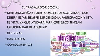 EL TRABAJADOR SOCIAL
• DEBE DESEMPEÑAR ROLES COMO EL DE MOTIVADOR QUE
DEBERÁ ESTAR SIEMPRE EJERCIENDO LA PARTICIPACIÓN Y ESTA
ES VITAL YA QUE AYUDARA PARA QUE ELLOS TENGAN
OPORTUNIDAD DE ADQUIRIR
• DESTREZAS
• HABILIDADES
• CONOCIMIENTOS
 