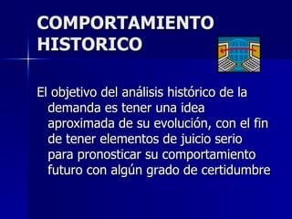 COMPORTAMIENTO HISTORICO El objetivo del análisis histórico de la demanda es tener una idea aproximada de su evolución, con el fin de tener elementos de juicio serio  para pronosticar su comportamiento futuro con algún grado de certidumbre 