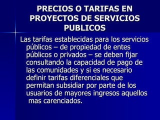 PRECIOS O TARIFAS EN PROYECTOS DE SERVICIOS PUBLICOS Las tarifas establecidas para los servicios públicos – de propiedad de entes públicos o privados – se deben fijar consultando la capacidad de pago de las comunidades y si es necesario definir tarifas diferenciales que permitan subsidiar por parte de los usuarios de mayores ingresos aquellos  mas carenciados.  
