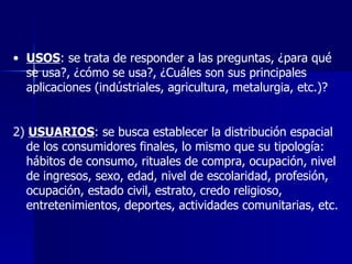 USOS : se trata de responder a las preguntas, ¿para qué se usa?, ¿cómo se usa?, ¿Cuáles son sus principales aplicaciones (indústriales, agricultura, metalurgia, etc.)? 2)  USUARIOS : se busca establecer la distribución espacial de los consumidores finales, lo mismo que su tipología: hábitos de consumo, rituales de compra, ocupación, nivel de ingresos, sexo, edad, nivel de escolaridad, profesión, ocupación, estado civil, estrato, credo religioso, entretenimientos, deportes, actividades comunitarias, etc.  