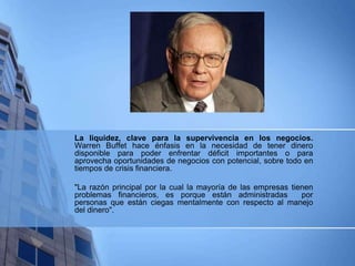 La liquidez, clave para la supervivencia en los negocios.
Warren Buffet hace énfasis en la necesidad de tener dinero
disponible para poder enfrentar déficit importantes o para
aprovecha oportunidades de negocios con potencial, sobre todo en
tiempos de crisis financiera.
"La razón principal por la cual la mayoría de las empresas tienen
problemas financieros, es porque están administradas por
personas que están ciegas mentalmente con respecto al manejo
del dinero".
 