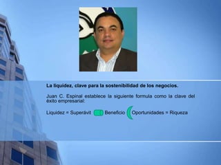 La liquidez, clave para la sostenibilidad de los negocios.
Juan C. Espinal establece la siguiente formula como la clave del
éxito empresarial:
Liquidez = Superávit Beneficio Oportunidades = Riqueza
 