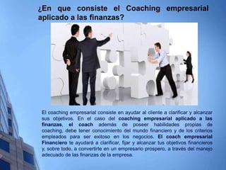 ¿En que consiste el Coaching empresarial
aplicado a las finanzas?
El coaching empresarial consiste en ayudar al cliente a clarificar y alcanzar
sus objetivos. En el caso del coaching empresarial aplicado a las
finanzas, el coach además de poseer habilidades propias de
coaching, debe tener conocimiento del mundo financiero y de los criterios
empleados para ser exitoso en los negocios. El coach empresarial
Financiero te ayudará a clarificar, fijar y alcanzar tus objetivos financieros
y, sobre todo, a convertirte en un empresario prospero, a través del manejo
adecuado de las finanzas de la empresa.
 