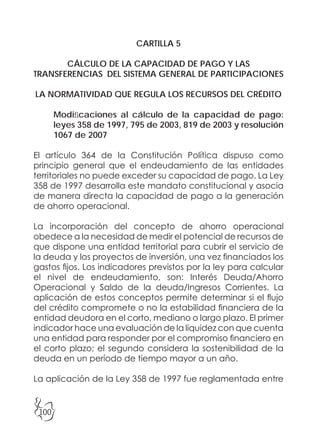 100
CARTILLA 5
CÁLCULO DE LA CAPACIDAD DE PAGO Y LAS
TRANSFERENCIAS DEL SISTEMA GENERAL DE PARTICIPACIONES
LA NORMATIVIDAD QUE REGULA LOS RECURSOS DEL CRÉDITO
Modificaciones al cálculo de la capacidad de pago:
leyes 358 de 1997, 795 de 2003, 819 de 2003 y resolución
1067 de 2007
El artículo 364 de la Constitución Política dispuso como
principio general que el endeudamiento de las entidades
territoriales no puede exceder su capacidad de pago. La Ley
358 de 1997 desarrolla este mandato constitucional y asocia
de manera directa la capacidad de pago a la generación
de ahorro operacional.
La incorporación del concepto de ahorro operacional
obedece a la necesidad de medir el potencial de recursos de
que dispone una entidad territorial para cubrir el servicio de
la deuda y los proyectos de inversión, una vez financiados los
gastos fijos. Los indicadores previstos por la ley para calcular
el nivel de endeudamiento, son: Interés Deuda/Ahorro
Operacional y Saldo de la deuda/Ingresos Corrientes. La
aplicación de estos conceptos permite determinar si el flujo
del crédito compromete o no la estabilidad financiera de la
entidad deudora en el corto, mediano o largo plazo. El primer
indicador hace una evaluación de la liquidez con que cuenta
una entidad para responder por el compromiso financiero en
el corto plazo; el segundo considera la sostenibilidad de la
deuda en un período de tiempo mayor a un año.
La aplicación de la Ley 358 de 1997 fue reglamentada entre
 