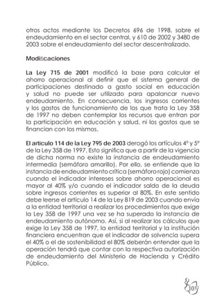 101
otros actos mediante los Decretos 696 de 1998, sobre el
endeudamiento en el sector central, y 610 de 2002 y 3480 de
2003 sobre el endeudamiento del sector descentralizado.
Modificaciones
La Ley 715 de 2001 modificó la base para calcular el
ahorro operacional al definir que el sistema general de
participaciones destinado a gasto social en educación
y salud no puede ser utilizado para apalancar nuevo
endeudamiento. En consecuencia, los ingresos corrientes
y los gastos de funcionamiento de los que trata la Ley 358
de 1997 no deben contemplar los recursos que entran por
la participación en educación y salud, ni los gastos que se
financian con los mismos.
El artículo 114 de la Ley 795 de 2003 derogó los artículos 4º y 5º
de la Ley 358 de 1997. Esto significa que a partir de la vigencia
de dicha norma no existe la instancia de endeudamiento
intermedia (semáforo amarillo). Por ello, se entiende que la
instancia de endeudamiento crítica (semáforo rojo) comienza
cuando el indicador intereses sobre ahorro operacional es
mayor al 40% y/o cuando el indicador saldo de la deuda
sobre ingresos corrientes es superior al 80%. En este sentido
debe leerse el artículo 14 de la Ley 819 de 2003 cuando envía
a la entidad territorial a realizar los procedimientos que exige
la Ley 358 de 1997 una vez se ha superado la instancia de
endeudamiento autónomo. Así, si al realizar los cálculos que
exige la Ley 358 de 1997, la entidad territorial y la institución
financiera encuentran que el indicador de solvencia supera
el 40% o el de sostenibilidad el 80% deberán entender que la
operación tendrá que contar con la respectiva autorización
de endeudamiento del Ministerio de Hacienda y Crédito
Público.
 